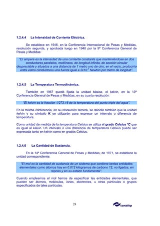 28
1.2.4.4 La Intensidad de Corriente Eléctrica.
Se establece en 1946, en la Conferencia Internacional de Pesas y Medidas,
resolución segunda, y aprobada luego en 1948 por la 9ª Conferencia General de
Pesas y Medidas:
“El ampere es la intensidad de una corriente constante que manteniéndose en dos
conductores paralelos, rectilíneos, de longitud infinita, de sección circular
despreciable y situados a una distancia de 1 metro uno de otro, en el vacío, produciría
entre estos conductores una fuerza igual a 2x10-7
Newton por metro de longitud”.
1.2.4.5 La Temperatura Termodinámica.
También en 1967 quedó fijada la unidad básica, el kelvin, en la 13ª
Conferencia General de Pesas y Medidas, en su cuarta resolución:
“El kelvin es la fracción 1/273.16 de la temperatura del punto triple del agua”.
En la misma conferencia, en su resolución tercera, se decidió también que la unidad
kelvin y su símbolo K se utilizarán para expresar un intervalo o diferencia de
temperatura.
Como unidad de medida de la temperatura Celsius se utiliza el grado Celsius ºC que
es igual al kelvin. Un intervalo o una diferencia de temperatura Celsius puede ser
expresada tanto en kelvin como en grados Celsius.
1.2.4.6 La Cantidad de Sustancia.
En la 14ª Conferencia General de Pesas y Medidas, de 1971, se establece la
unidad correspondiente:
“El mol es la cantidad de sustancia de un sistema que contiene tantas entidades
elementales como átomos hay en 0.012 kilogramos de carbono 12, no ligados, en
reposo y en su estado fundamental”.
Cuando empleamos el mol hemos de especificar las entidades elementales, que
pueden ser átomos, moléculas, iones, electrones, u otras partículas o grupos
especificados de tales partículas.
 