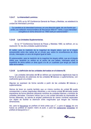 29
1.2.4.7 La Intensidad Lumínica.
En 1979, en la 16ª Conferencia General de Pesas y Medidas, se estableció la
unidad de Intensidad Lumínica:
“La candela es la intensidad luminosa, en una dirección dada, de una fuente que
emite una radiación monocromática de frecuencia 540x1012
hertz y cuya intensidad
energética en dicha dirección es 1/683 watt por estereoradián”.
1.2.4.8 Las Unidades Suplementarias.
En la 11ª Conferencia General de Pesas y Medidas 1960, se definen, en su
resolución 12, las dos unidades suplementarias:
El radián, para la medición de la magnitud de ángulo plano, que es el ángulo
comprendido entre dos radios de un círculo que, sobre la circunferencia de dicho
círculo, interceptan un arco de longitud igual al radio.
El estereoradián, para la medición de la magnitud de ángulo sólido, que es el ángulo
sólido que, teniendo su vértice en el centro de una esfera, intercepta sobre la
superficie de dicha esfera un área igual a la de un cuadrado que tenga por lado el
radio de la esfera.
1.2.4.9 La definición de las unidades derivadas en el sistema SI.
Las unidades derivadas del SI se definen por expresiones algebraicas bajo la
forma de productos de potencias de las unidades SI básicas o suplementarias, con
coeficiente igual a la unidad.
Algunas se expresan de forma sencilla a partir de las unidades SI básicas y
suplementarias.
Hemos de tener en cuenta también que un mismo nombre de unidad SI puede
corresponder a varias magnitudes diferentes y una misma unidad SI derivada puede
expresarse de forma diferente utilizando nombres de unidades básicas y nombres de
unidades derivadas. Conviene indicar que si una unidad derivada es expresable de
formas diferentes, se admite el empleo preferencial de ciertos nombres especiales
con objeto de facilitar la distinción entre magnitudes que tengan las mismas
dimensiones.
Así, para la frecuencia se prefiere el hertz antes que s-1
, o para el trabajo de una
fuerza se prefiere el newton metro al joule, o para las radiaciones ionizantes se
prefiere el becquerel a s-1
.
 
