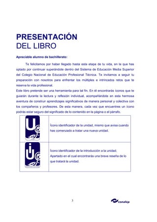3
PRESENTACIÓN
DEL LIBRO
Apreciable alumno de bachillerato:
Te felicitamos por haber llegado hasta esta etapa de tu vida, en la que has
optado por continuar superándote dentro del Sistema de Educación Media Superior
del Colegio Nacional de Educación Profesional Técnica. Te invitamos a seguir tu
preparación con nosotros para enfrentar los múltiples e intrincados retos que te
reserva la vida profesional.
Este libro pretende ser una herramienta para tal fin. En él encontrarás íconos que te
guiarán durante la lectura y reflexión individual, acompañándote en esta hermosa
aventura de construir aprendizajes significativos de manera personal y colectiva con
los compañeros y profesores. De esta manera, cada vez que encuentres un ícono
podrás estar seguro del significado de lo contenido en la página o el párrafo.
Ícono identificador de la unidad, mismo que avisa cuando
has comenzado a tratar una nueva unidad.
Ícono identificador de la introducción a la unidad.
Apartado en el cual encontrarás una breve reseña de lo
que tratará la unidad.
 