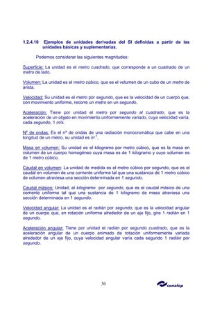 30
1.2.4.10 Ejemplos de unidades derivadas del SI definidas a partir de las
unidades básicas y suplementarias.
Podemos considerar las siguientes magnitudes:
Superficie: La unidad es el metro cuadrado, que corresponde a un cuadrado de un
metro de lado.
Volumen: La unidad es el metro cúbico, que es el volumen de un cubo de un metro de
arista.
Velocidad: Su unidad es el metro por segundo, que es la velocidad de un cuerpo que,
con movimiento uniforme, recorre un metro en un segundo.
Aceleración: Tiene por unidad el metro por segundo al cuadrado, que es la
aceleración de un objeto en movimiento uniformemente variado, cuya velocidad varía,
cada segundo, 1 m/s.
Nº de ondas: Es el nº de ondas de una radiación monocromática que cabe en una
longitud de un metro, su unidad es m-1
.
Masa en volumen: Su unidad es el kilogramo por metro cúbico, que es la masa en
volumen de un cuerpo homogéneo cuya masa es de 1 kilogramo y cuyo volumen es
de 1 metro cúbico.
Caudal en volumen: La unidad de medida es el metro cúbico por segundo, que es el
caudal en volumen de una corriente uniforme tal que una sustancia de 1 metro cúbico
de volumen atraviesa una sección determinada en 1 segundo.
Caudal másico: Unidad, el kilogramo por segundo, que es el caudal másico de una
corriente uniforme tal que una sustancia de 1 kilogramo de masa atraviesa una
sección determinada en 1 segundo.
Velocidad angular: La unidad es el radián por segundo, que es la velocidad angular
de un cuerpo que, en rotación uniforme alrededor de un eje fijo, gira 1 radián en 1
segundo.
Aceleración angular: Tiene por unidad el radián por segundo cuadrado, que es la
aceleración angular de un cuerpo animado de rotación uniformemente variada
alrededor de un eje fijo, cuya velocidad angular varía cada segundo 1 radián por
segundo.
 