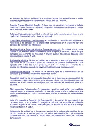 32
Es también la tensión uniforme que actuando sobre una superficie de 1 metro
cuadrado ejerce sobre esta superficie una fuerza total de 1 newton.
Energía, Trabajo, Cantidad de calor: El joule, que es su unidad, representa el trabajo
producido por una fuerza de 1 newton, cuyo punto de aplicación se desplaza 1 metro
en la dirección de la fuerza.
Potencia, Flujo radiante: La unidad es el watt, que es la potencia que da lugar a una
producción de energía igual a 1 joule por segundo.
Cantidad de electricidad, Carga eléctrica: El coulomb es la unidad de esta magnitud, y
representa a la cantidad de la electricidad transportada en 1 segundo por una
corriente de 1 ampere de intensidad.
Tensión eléctrica, Potencial eléctrico, Fuerza electromotriz: Su unidad, el volt, es la
diferencia de potencial eléctrico que existe entre dos puntos de un hilo conductor que
transporta una corriente de intensidad 1 ampere cuando la potencia disipada entre
estos puntos es igual a 1 watt.
Resistencia eléctrica: El ohm, su unidad, es la resistencia eléctrica que existe entre
dos puntos de un conductor cuando una diferencia de potencial constante de 1 volt
aplicada entre estos dos puntos produce, en dicho conductor, una corriente de 1
ampere de intensidad, cuando no haya fuerza electromotriz en el conductor.
Conductancia eléctrica: Su unidad es el siemens, que es la conductancia de un
conductor que tiene una resistencia eléctrica de 1 ohm.
Capacidad eléctrica: La correspondiente unidad es el farad, que es la capacidad de
un condensador eléctrico que entre sus armaduras origina una diferencia de potencial
eléctrico de 1 volt, cuando está cargado con una cantidad de electricidad igual a 1
coulomb.
Flujo magnético, Flujo de inducción magnética: La unidad es el weber, que es el flujo
magnético que, al atravesar un circuito de una sola espira, produce en la misma una
fuerza electromotriz de 1 volt si se anula dicho flujo en 1 segundo por decrecimiento
uniforme.
Inducción magnética, Densidad de flujo magnético: La unidad de esta magnitud se
denomina tesla, y es la inducción magnética uniforme que repartida normalmente
sobre una superficie de 1 metro cuadrado produce a través de esta superficie un flujo
magnético total de 1 weber.
Inductancia: La unidad es el henry, que representa la inductancia eléctrica de un
circuito cerrado en el que se produce una fuerza electromotriz de 1 volt cuando la
corriente eléctrica que recorre el circuito varía uniformemente a razón de 1 ampere
por segundo.
 