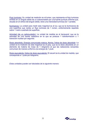33
Flujo luminoso: Su unidad de medición es el lumen, que representa el flujo luminoso
emitido en un ángulo sólido de un estereoradián por una fuente puntual uniforme que,
situada en el vértice del ángulo sólido, tiene una intensidad luminosa de 1 candela.
Iluminancia: La unidad para medir esta magnitud es el lux, que es la iluminancia de
una superficie que recibe un flujo luminoso de 1 lumen, uniformemente repartido
sobre 1 metro cuadrado de superficie.
Actividad (de un radionucleido): La unidad de medida es el becquerel, que es la
actividad de una fuente radiactiva en la que se produce 1 transformación o 1
transición nuclear por segundo.
Dosis absorbida, Energía comunicada másica, Kerma, Índice de dosis absorbida: La
unidad en la medición de esta magnitud es el gray, que es la dosis absorbida en un
elemento de materia de masa de 1 kilogramo al que las radiaciones ionizantes
comunican de manera uniforme una energía de 1 joule.
Dosis equivalente, Índice de dosis equivalente: El sievert es la unidad de medida, que
corresponde a 1 joule por kilogramo.
Estas unidades pueden ser tabuladas de la siguiente manera:
 