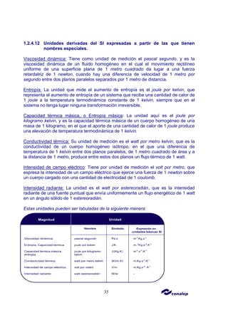 35
1.2.4.12 Unidades derivadas del SI expresadas a partir de las que tienen
nombres especiales.
Viscosidad dinámica: Tiene como unidad de medición el pascal segundo, y es la
viscosidad dinámica de un fluido homogéneo en el cual el movimiento rectilíneo
uniforme de una superficie plana de 1 metro cuadrado da lugar a una fuerza
retardatriz de 1 newton, cuando hay una diferencia de velocidad de 1 metro por
segundo entre dos planos paralelos separados por 1 metro de distancia.
Entropía: La unidad que mide el aumento de entropía es el joule por kelvin, que
representa el aumento de entropía de un sistema que recibe una cantidad de calor de
1 joule a la temperatura termodinámica constante de 1 kelvin, siempre que en el
sistema no tenga lugar ninguna transformación irreversible.
Capacidad térmica másica, o Entropía másica: La unidad aquí es el joule por
kilogramo kelvin, y es la capacidad térmica másica de un cuerpo homogéneo de una
masa de 1 kilogramo, en el que el aporte de una cantidad de calor de 1 joule produce
una elevación de temperatura termodinámica de 1 kelvin.
Conductividad térmica: Su unidad de medición es el watt por metro kelvin, que es la
conductividad de un cuerpo homogéneo isótropo, en el que una diferencia de
temperatura de 1 kelvin entre dos planos paralelos, de 1 metro cuadrado de área y a
la distancia de 1 metro, produce entre estos dos planos un flujo térmico de 1 watt.
Intensidad de campo eléctrico: Tiene por unidad de medición el volt por metro, que
expresa la intensidad de un campo eléctrico que ejerce una fuerza de 1 newton sobre
un cuerpo cargado con una cantidad de electricidad de 1 coulomb.
Intensidad radiante: La unidad es el watt por estereoradián, que es la intensidad
radiante de una fuente puntual que envía uniformemente un flujo energético de 1 watt
en un ángulo sólido de 1 estereoradián.
Estas unidades pueden ser tabuladas de la siguiente manera:
 