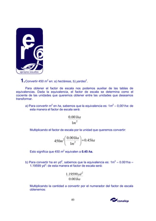40
1.Convertir 450 m2
en: a) hectáreas, b) yardas2
.
Para obtener el factor de escala nos podemos auxiliar de las tablas de
equivalencias. Dada la equivalencia, el factor de escala se determina como el
cociente de las unidades que queremos obtener entre las unidades que deseamos
transformar.
a) Para convertir m2
en ha, sabemos que la equivalencia es: 1m2
– 0,001ha: de
esta manera el factor de escala será:
2
0.001
1
ha
m
Multiplicando el factor de escala por la unidad que queremos convertir:
2
2
0.001
0.45
450
1
ha
ha
m
m
 
=
 
 
Esto significa que 450 m2
equivalen a 0.45 ha.
b) Para convertir ha en yd2
, sabemos que la equivalencia es: 1m2
– 0.001ha –
1.19599 yd2
: de esta manera el factor de escala será:
2
1.19599
0.001
yd
ha
Multiplicando la cantidad a convertir por el numerador del factor de escala
obtenemos:
 