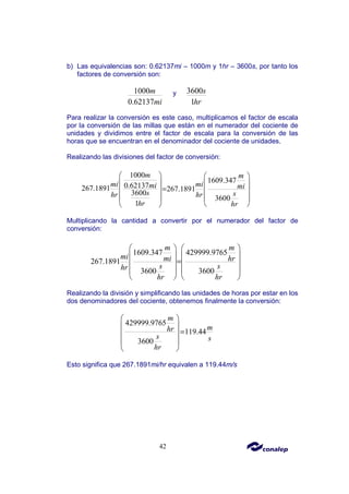 42
b) Las equivalencias son: 0.62137mi – 1000m y 1hr – 3600s, por tanto los
factores de conversión son:
1000
0.62137
m
mi
y 3600
1
s
hr
Para realizar la conversión es este caso, multiplicamos el factor de escala
por la conversión de las millas que están en el numerador del cociente de
unidades y dividimos entre el factor de escala para la conversión de las
horas que se encuentran en el denominador del cociente de unidades.
Realizando las divisiones del factor de conversión:
1000
1609.347
0.62137
267.1891 267.1891
3600
3600
1
m m
mi mi
mi mi
s s
hr hr
hr hr
   
   
=
   
   
 
 
Multiplicando la cantidad a convertir por el numerador del factor de
conversión:
1609.347 429999.9765
267.1891
3600 3600
m m
mi mi hr
s s
hr
hr hr
   
   
=
   
   
   
Realizando la división y simplificando las unidades de horas por estar en los
dos denominadores del cociente, obtenemos finalmente la conversión:
429999.9765
119.44
3600
m
m
hr
s s
hr
 
 
=
 
 
 
Esto significa que 267.1891mi/hr equivalen a 119.44m/s
 