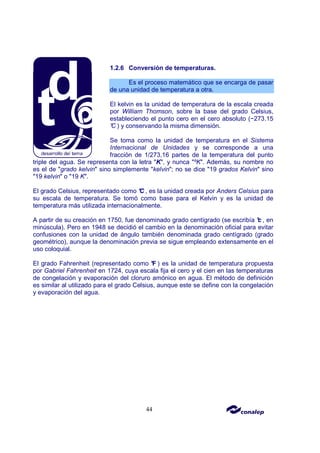 44
1.2.6 Conversión de temperaturas.
Es el proceso matemático que se encarga de pasar
de una unidad de temperatura a otra.
El kelvin es la unidad de temperatura de la escala creada
por William Thomson, sobre la base del grado Celsius,
estableciendo el punto cero en el cero absoluto (−273.15
°
C ) y conservando la misma dimensión.
Se toma como la unidad de temperatura en el Sistema
Internacional de Unidades y se corresponde a una
fracción de 1/273,16 partes de la temperatura del punto
triple del agua. Se representa con la letra "K", y nunca "ºK". Además, su nombre no
es el de "grado kelvin" sino simplemente "kelvin"; no se dice "19 grados Kelvin" sino
"19 kelvin" o "19 K".
El grado Celsius, representado como °
C , es la unidad creada por Anders Celsius para
su escala de temperatura. Se tomó como base para el Kelvin y es la unidad de
temperatura más utilizada internacionalmente.
A partir de su creación en 1750, fue denominado grado centígrado (se escribía °
c , en
minúscula). Pero en 1948 se decidió el cambio en la denominación oficial para evitar
confusiones con la unidad de ángulo también denominada grado centígrado (grado
geométrico), aunque la denominación previa se sigue empleando extensamente en el
uso coloquial.
El grado Fahrenheit (representado como °
F ) es la unidad de temperatura propuesta
por Gabriel Fahrenheit en 1724, cuya escala fija el cero y el cien en las temperaturas
de congelación y evaporación del cloruro amónico en agua. El método de definición
es similar al utilizado para el grado Celsius, aunque este se define con la congelación
y evaporación del agua.
 