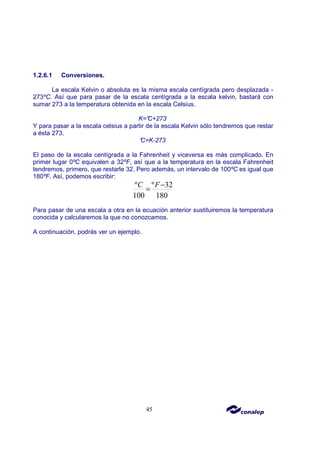 45
1.2.6.1 Conversiones.
La escala Kelvin o absoluta es la misma escala centígrada pero desplazada -
273ºC. Así que para pasar de la escala centígrada a la escala kelvin, bastará con
sumar 273 a la temperatura obtenida en la escala Celsius.
K=°
C+273
Y para pasar a la escala celsius a partir de la escala Kelvin sólo tendremos que restar
a ésta 273.
°
C=K-273
El paso de la escala centígrada a la Fahrenheit y viceversa es más complicado. En
primer lugar 0ºC equivalen a 32ºF, así que a la temperatura en la escala Fahrenheit
tendremos, primero, que restarle 32. Pero además, un intervalo de 100ºC es igual que
180ºF. Así, podemos escribir:
º º 32
100 180
C F−
=
Para pasar de una escala a otra en la ecuación anterior sustituiremos la temperatura
conocida y calcularemos la que no conozcamos.
A continuación, podrás ver un ejemplo.
 