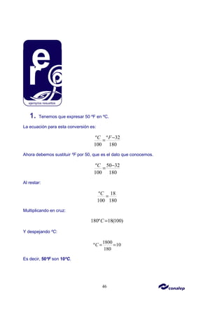 46
1. Tenemos que expresar 50 ºF en ºC.
La ecuación para esta conversión es:
º º 32
100 180
C F−
=
Ahora debemos sustituir ºF por 50, que es el dato que conocemos.
º 50 32
100 180
C −
=
Al restar:
º 18
100 180
C
=
Multiplicando en cruz:
180º 18(100)
C =
Y despejando ºC:
1800
º 10
180
C = =
Es decir, 50ºF son 10ºC.
 