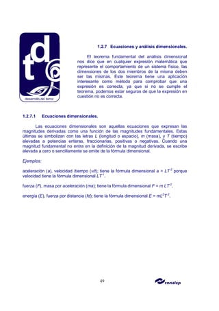 49
1.2.7 Ecuaciones y análisis dimensionales.
El teorema fundamental del análisis dimensional
nos dice que en cualquier expresión matemática que
represente el comportamiento de un sistema físico, las
dimensiones de los dos miembros de la misma deben
ser las mismas. Este teorema tiene una aplicación
interesante como método para comprobar que una
expresión es correcta, ya que si no se cumple el
teorema, podemos estar seguros de que la expresión en
cuestión no es correcta.
1.2.7.1 Ecuaciones dimensionales.
Las ecuaciones dimensionales son aquellas ecuaciones que expresan las
magnitudes derivadas como una función de las magnitudes fundamentales. Estas
últimas se simbolizan con las letras L (longitud o espacio), m (masa), y T (tiempo)
elevadas a potencias enteras, fraccionarias, positivas o negativas. Cuando una
magnitud fundamental no entra en la definición de la magnitud derivada, se escribe
elevada a cero o sencillamente se omite de la fórmula dimensional.
Ejemplos:
aceleración (a), velocidad /tiempo (v/t); tiene la fórmula dimensional a = LT-2
porque
velocidad tiene la fórmula dimensional LT-1
.
fuerza (F), masa por aceleración (ma); tiene la fórmula dimensional F = m LT-2
.
energía (E), fuerza por distancia (fd); tiene la fórmula dimensional E = mL2
T-2
.
 
