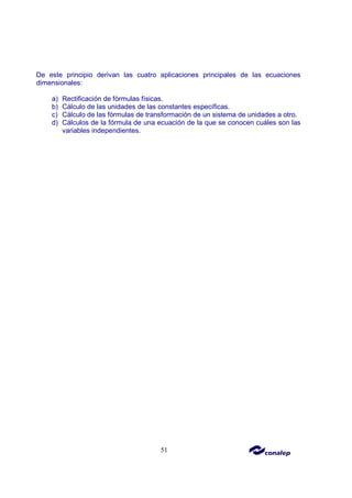 51
De este principio derivan las cuatro aplicaciones principales de las ecuaciones
dimensionales:
a) Rectificación de fórmulas físicas.
b) Cálculo de las unidades de las constantes específicas.
c) Cálculo de las fórmulas de transformación de un sistema de unidades a otro.
d) Cálculos de la fórmula de una ecuación de la que se conocen cuáles son las
variables independientes.
 
