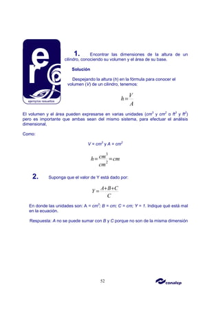 52
1. Encontrar las dimensiones de la altura de un
cilindro, conociendo su volumen y el área de su base.
Solución
Despejando la altura (h) en la fórmula para conocer el
volumen (V) de un cilindro, tenemos:
V
h
A
=
El volumen y el área pueden expresarse en varias unidades (cm3
y cm2
o ft3
y ft2
)
pero es importante que ambas sean del mismo sistema, para efectuar el análisis
dimensional,
Como:
V = cm3
y A = cm2
3
2
cm
h cm
cm
= =
2. Suponga que el valor de Y está dado por:
A B C
Y
C
+ +
=
En donde las unidades son: A = cm3
; B = cm; C = cm; Y = 1. Indique qué está mal
en la ecuación.
Respuesta: A no se puede sumar con B y C porque no son de la misma dimensión
 