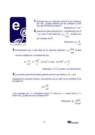 53
1.Suponga que en el ejercicio anterior A se substituye
por A/E. ¿Cuáles deberán ser las unidades E para
que sea correcta la ecuación?
Respuesta: E = cm2
.
2.Usando los datos del ejercicio 1, considerando que D
= g y que G está dada por: D
G
B C
=
−
¿Cuáles son
las unidades de G?
Respuesta: g
G
cm
=
3.Considerando que x está dada por la siguiente expresión:
bcd
x
rqy
= Cuáles
son las unidades de x considerando que:
2
g
b
cm
= ,
2
2
cm
c
s
= , 3
d cm
= ,r cm
= , 2
q cm
= ,
2
g
y
s
=
Respuesta: 1
x = , es decir x es adimensional.
4.La ecuación general del estado gaseoso para el caso ideal es: PV nRT
=
despejando la ecuación anterior, encontramos que el valor de la constante R de
los gases es:
PV
R
nT
=
y las unidades son: P = atmósferas (atm); V = litros (l); n = moles (mol) y T =
Kelvin (K). ¿Cuáles son las unidades de R?
Respuesta: .
.
atml
R
K mol
=
 