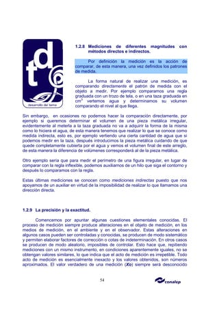 54
1.2.8 Mediciones de diferentes magnitudes con
métodos directos e indirectos.
Por definición la medición es la acción de
comparar, de esta manera, una vez definidos los patrones
de medida.
La forma natural de realizar una medición, es
comparando directamente el patrón de medida con el
objeto a medir. Por ejemplo comparamos una regla
graduada con un trozo de tela, o en una taza graduada en
cm3
vertemos agua y determinamos su volumen
comparando el nivel al que llega.
Sin embargo, en ocasiones no podemos hacer la comparación directamente, por
ejemplo si queremos determinar el volumen de una pieza metálica irregular,
evidentemente al meterla a la taza graduada no va a adquirir la forma de la misma
como lo hiciera el agua, de esta manera tenemos que realizar lo que se conoce como
medida indirecta, esto es, por ejemplo vertiendo una cierta cantidad de agua que si
podemos medir en la taza, después introducimos la pieza metálica cuidando de que
quede completamente cubierta por el agua y vemos el volumen final de este arreglo,
de esta manera la diferencia de volúmenes corresponderá al de la pieza metálica.
Otro ejemplo sería que para medir el perímetro de una figura irregular, en lugar de
comparar con la regla inflexible, podemos auxiliarnos de un hilo que siga el contorno y
después lo comparamos con la regla.
Estas últimas mediciones se conocen como mediciones indirectas puesto que nos
apoyamos de un auxiliar en virtud de la imposibilidad de realizar lo que llamamos una
dirección directa.
1.2.9 La precisión y la exactitud.
Comencemos por apuntar algunas cuestiones elementales conocidas. El
proceso de medición siempre produce alteraciones en el objeto de medición, en los
medios de medición, en el ambiente y en el observador. Estas alteraciones en
algunos casos pueden ser controladas y conocidas, se producen de modo sistemático
y permiten elaborar factores de corrección o cotas de indeterminación. En otros casos
se producen de modo aleatorio, imposibles de controlar. Esto hace que, repitiendo
mediciones con un mismo instrumento, en condiciones aparentemente iguales, no se
obtengan valores similares, lo que indica que el acto de medición es irrepetible. Todo
acto de medición es esencialmente inexacto y los valores obtenidos, son números
aproximados. El valor verdadero de una medición (Xo) siempre será desconocido
 