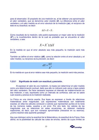 55
para el observador. El propósito de una medición es, el de obtener una aproximación
al valor verdadero, que se denomina valor medido (X). La diferencia entre el valor
verdadero y el valor medido es el error absoluto de la medición (∆
∆
∆
∆x), el recíproco de
éste es su exactitud, es decir:
0
X X X
∆ = −
Como resultado de la medición, sólo podrá expresarse un mejor valor de la medición
(X*) y la incertidumbre dentro de la cual es probable que se encuentre el valor
verdadero, o sea:
*
X X X
= ±∆
En la medida en que el error absoluto sea más pequeño, la medición será más
exacta.
También se define el error relativo (dX), como la relación entre el error absoluto y el
valor medido, su recíproco es la precisión, es decir:
*
X
dX
X
∆
=
En la medida en que el error relativo sea más pequeño, la medición será más precisa.
1.2.9.1 Significado de medir con exactitud y precisión.
Al expresar el valor de una medición, no basta con determinar el valor medido
como una determinación puntual, dado que ello no indicará cuán cerca o lejos estará
del valor verdadero. Se hace necesario expresar el intervalo de indeterminación en
esa medición, o sea, expresarla como un intervalo de confianza; sólo así se sabrá
cuán exacta y precisa es la medición realizada.
La Física es una ciencia exacta. Sus leyes se expresan a través de relaciones
matemáticas entre magnitudes. Las expresiones matemáticas son totalmente
exactas; en ellas los cálculos conducen a valores que representan puntos en la recta
de los números reales, exactos y sin error. Por otro lado, los valores de las
magnitudes que se relacionan en estas ecuaciones, se obtienen mediante
mediciones, es decir, que son números aproximados (inexactos en su esencia).
¿Cómo resolver esta aparente paradoja?
Hay que distinguir entre la exactitud de la Matemática y la exactitud de la Física. Esta
última, es la posibilidad de calcular las cotas de errores, dentro de cuyos límites se
 