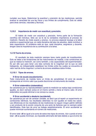 56
cumplen sus leyes. Determinar la exactitud y precisión de las mediciones, permite
evaluar la veracidad de una ley física y sus límites de cumplimiento. Esto es válido
para otras ciencias, naturales y técnicas.
1.2.9.2 Importancia de medir con exactitud y precisión.
El hábito de medir con exactitud y precisión, forma parte de la formación
científica del individuo. Sólo así se le da la verdadera importancia al proceso de
medición. Hacerlo de modo exacto y preciso, no provoca especial recarga a la labor
práctica o experimental que, en cada disciplina del plan de estudios, debe contribuir a
esta capacitación. El problema está en que, cada disciplina, asignatura y docente,
tengan clara la importancia de su contribución a la tarea.
1.2.10 Teoría de errores.
El resultado de toda medición siempre tiene cierto grado de incertidumbre.
Esto se debe a las limitaciones de los instrumentos de medida, a las condiciones en
que se realiza la medición, así como también, a las capacidades del experimentador.
Es por ello que para tener una idea correcta de la magnitud con la que se está
trabajando, es indispensable establecer los límites entre los cuales se encuentra el
valor real de dicha magnitud. La teoría de errores establece éstos límites.
1.2.10.1 Tipos de errores.
Error de escala (escalamiento).
Todo instrumento de medida tiene un límite de sensibilidad. El error de escala
corresponde al mínimo valor que puede discriminar el instrumento de medida.
Error sistemático (sistemático).
Se caracteriza por su reproducibilidad cuando la medición se realiza bajo condiciones
iguales, es decir siempre actúa en el mismo sentido y tiene el mismo valor. El error
sistemático se puede eliminar si se conoce su causa.
Error accidental o aleatorio (accidental).
Se caracteriza por ser de carácter variable, es decir que al repetir un experimento en
condiciones idénticas, los resultados obtenidos no son iguales en todos los casos.
Las diferencias en los resultados de las mediciones no siguen ningún patrón definido
y son producto de la acción conjunta de una serie de factores que no siempre están
identificados. Este tipo de error se trabaja estadísticamente. El error accidental se
puede minimizar aumentando el número de mediciones.
El error total ∆X es igual a la suma de estos tres tipos de errores. Aún cuando el error
total ∆X se pueda minimizar, es imposible eliminarlo del todo debido a que el error de
 