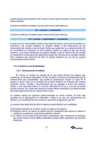 57
escala siempre está presente. Por lo tanto, el error total no tiende a cero sino a cierto
valor constante.
Cuando la medición se realiza una sola vez el error está dado por:
∆X = ∆escala + ∆sistemático
Cuando la medición se realiza varias veces el error está dado por:
∆X = ∆escala + ∆sistemático + ∆accidental
A la par con los mencionados, existen otros tipos de errores, como son los estáticos y
dinámicos. Los errores estáticos se originan debido a las limitaciones de los
instrumentos de medida o por las leyes físicas que gobiernan su comportamiento. En
un micrómetro se introduce un error estático cuando se aplica al eje una fuerza
excesiva. Los errores dinámicos se originan debido a que el instrumento de medida
no responde lo suficientemente rápido para seguir los cambios de la variable medida.
Pero cualquier tipo adicional de error se puede clasificar en uno de los grupos
mencionados anteriormente.
1.3.La materia y sus propiedades.
1.3.1. Estructura de la materia.
En Física, la materia es aquello de lo que están hechos los objetos que
constituyen el Universo observable. Si bien durante un tiempo se consideraba que la
materia tenía dos propiedades, que juntas la caracterizan: ocupar un lugar en el
espacio y tener masa, en el contexto de la física moderna se entiende por materia
cualquier campo, entidad o discontinuidad que se propaga a través del espacio-
tiempo a una velocidad inferior a la de la velocidad de la luz y a la que se pueda
asociar energía. Así, todas las formas de materia tienen asociadas una cierta energía
pero sólo algunas formas de materia tienen masa.
La materia másica se organiza jerárquicamente en varios niveles. El nivel más
complejo es la agrupación en moléculas y éstas a su vez son agrupaciones de
átomos. Los constituyentes de los átomos, que sería el siguiente nivel son:
La manera más adecuada de definir materia es describiendo sus cualidades:
a) Presenta dimensiones, es decir, ocupa un lugar en el espacio.
b) Presenta inercia: la inercia se define como la resistencia que opone la materia a
modificar su estado de movimiento rectilíneo uniforme.
c) La materia es la causa de la gravedad o gravitación, que consiste en la atracción
que actúa siempre entre objetos materiales aunque estén separados por grandes
distancias.
 