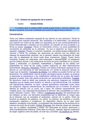 58
1.3.2. Estados de agregación de la materia.
1.3.2.1. Estado Sólido.
La materia está en estado sólido cuando posee forma y volumen propios, que
tiende a recuperar si ha sido modificado por acción de alguna fuerza externa.
Características.
Tiene una relativa ordenación espacial de sus átomos en una estructura. Tienen la
capacidad para soportar tensiones. Son resistentes a la deformidad. Las distancias
que separan los nudos de las redes son pequeñas por lo que consecuentemente la
fuerza intermolecular o cohesión es muy potente. Su volumen es muy constante y su
forma es propia. Cohesión: Tienen un movimiento mínimo. La única posibilidad de
movimiento de partículas es la vibración. Ya que la atracción es mayor que la
repulsión. Volumen: Poseen un volumen constante. Los sólidos poseen elasticidad de
volumen y forma. Sin embargo, las variaciones de volumen que los sólidos son
capaces de experimentar alcanzan, por lo general, valores muy pequeños de modo
que sólo la elasticidad de forma suele tener importancia. Forma: Tienen forma
constante. Pueden ser ordenadas, semi-ordenadas o desordenadas. La resistencia
que los sólidos ofrecen a las variaciones de forma se pone manifiesto en su dureza,
rigidez y elasticidad. La ductilidad, maleabilidad y fragilidad de los sólidos son
propiedades en virtud de las cuales pueden producirse en ellos deformaciones
permanentes. Atracción y Repulsión: Poseen una relativa ordenación espacial de sus
átomos en una estructura en tres dimensiones. En donde la atracción siempre es
mayor que la repulsión. Formación de Sólidos: Los sólidos se pueden formar por dos
fenómenos: Por solidificación, que es el paso del estado líquido al sólido; se produce
al descender la temperatura y por solidificación artificial que es el paso del estado
gaseoso al sólido. Esto sólo puede producirse por mecanismos artificiales. Cristales:
Se denomina cristal al sólido que presenta una estructura integrada por unidades
regulares que se repiten para construir un retículo o red tridimensional. Las unidades
son básicamente poliedros, es decir, cuerpos geométricos espaciales cuyas caras
son polígonos. Algunas características: Se caracterizan por su simetría, en posición
idéntica en relación con un punto, eje o plano. Se ordenan espacialmente. Son
cristales duros, con capacidad de separarse en láminas. Son susceptibles en corte y
pulido. Ejemplos: Cuarzo - Rubí - Topacio. Cristalizados Amorfos: Se caracterizan por
ser isótopos, es decir, por demostrar propiedades que no dependen en ningún caso
de la dirección que se considere al analizarlas; carecen de un patrón. Entre los
amorfos se destacan los plásticos, los vidrios, los jabones, las parafinas y muchos
compuestos orgánicos e inorgánicos. Su disposición interna, es en gran parte
aleatoria, semejante a los líquidos. La propiedad más destacada de los amorfos es su
carencia de punto fijo de fusión. Piedras Preciosas: Son diversas clases de minerales
que, por su belleza, durabilidad y rareza, son apreciadas en joyería, decoración y
otras manifestaciones artísticas. Entre ellas se incluyen, además, algunas sustancias
de origen orgánico como las perlas, el coral rojo y el ámbar. Se clasifican en: Berilos,
 