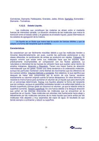 59
Corindones, Diamante, Feldespatos, Granates, Jades, Sílices. Ejemplos: Esmeralda -
Diamante - Turmalinas.
1.3.2.2. Estado Líquido.
Las moléculas que constituyen las materias se atraen entre sí mediante
fuerzas de intensidad variable. La situación vibratoria de las moléculas que marca la
transición entre el estado sólido y el gaseoso es el estado líquido, pauta intermedia en
los estados de agregación de la materia.
Un líquido es un fluido que mana bajo la acción de fuerzas débiles y que se
adapta a la forma del recipiente que lo contiene.
Características.
Se caracterizan por ser fácilmente miscibles debido a que las moléculas tienden a
moverse desordenadamente, así pues, cuando las partículas pertenezcan a dos
clases diferentes, la combinación de ambas se producirá con rapidez. Cohesión: El
espacio mínimo que existe entre sus moléculas hace que los líquidos sean
prácticamente incompresibles en comparación con los fluidos gaseosos. La
naturaleza e intensidad de las fuerzas de cohesión hace que puedan variar dentro de
amplios márgenes. Atracción y Repulsión: Tienen una mayor fuerza de atracción
intermolecular que los gases. Existe una cierta tendencia a la ordenación molecular,
aunque las partículas mantienen cierta libertad de movimientos que los diferencia de
los cuerpos sólidos. Volumen Definido y constante. Son elásticos, lo que significa que
después de haber sido comprimidos por la acción de una fuerza, recobran
exactamente su volumen original cuando la fuerza desaparece. En otros términos, se
necesita la misma fuerza para aumentar el volumen de un líquido que para disminuirlo
en un porcentaje determinado. Forma: Los líquidos adoptan la forma del recipiente
que los contiene, aunque en pequeñas cantidades tienden a la esfericidad debido a la
tensión superficial y forman gotas sin disminuir el volumen, ya que la relación entre la
superficie aumenta. Tensión superficial: Es una fuerza debida a la desigual atracción
que sufren en las distintas direcciones las moléculas que se encuentran en la
superficie de un líquido. Tales moléculas son atraídas más fuertemente hacia abajo y
lateralmente por las moléculas cercanas de la masa líquida que hacia arriba por las
moléculas más alejadas y muy separadas del vapor de agua. El resultado es que
tiende siempre a contraerse y reducir su superficie.
 