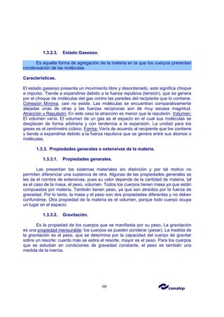 60
1.3.2.3. Estado Gaseoso.
Es aquella forma de agregación de la materia en la que los cuerpos presentan
condensación de las moléculas.
Características.
El estado gaseoso presenta un movimiento libre y desordenado, esto significa choque
e impulso. Tiende a expandirse debido a la fuerza repulsiva (tensión), que se genera
por el choque de moléculas del gas contra las paredes del recipiente que lo contiene.
Cohesión Mínima, casi no existe. Las moléculas se encuentran comparativamente
alejadas unas de otras y las fuerzas recíprocas son de muy escasa magnitud.
Atracción y Repulsión: En este caso la atracción es menor que la repulsión. Volumen:
El volumen varía. El volumen de un gas es el espacio en el cual sus moléculas se
desplazan de forma arbitraria y con tendencia a la expansión. La unidad para los
gases es el centímetro cúbico. Forma: Varía de acuerdo al recipiente que los contiene
y tiende a expandirse debido a la fuerza repulsiva que se genera entre sus átomos o
moléculas.
1.3.3. Propiedades generales o extensivas de la materia.
1.3.3.1. Propiedades generales.
Las presentan los sistemas materiales sin distinción y por tal motivo no
permiten diferenciar una sustancia de otra. Algunas de las propiedades generales se
les da el nombre de extensivas, pues su valor depende de la cantidad de materia, tal
es el caso de la masa, el peso, volumen. Todos los cuerpos tienen masa ya que están
compuestos por materia. También tienen peso, ya que son atraídos por la fuerza de
gravedad. Por lo tanto, la masa y el peso son dos propiedades diferentes y no deben
confundirse. Otra propiedad de la materia es el volumen, porque todo cuerpo ocupa
un lugar en el espacio.
1.3.3.2. Gravitación.
Es la propiedad de los cuerpos que se manifiesta por su peso. La gravitación
es una propiedad mensurable: los cuerpos se pueden ponderar (pesar). La medida de
la gravitación es el peso, que se determina por la capacidad del cuerpo de gravitar
sobre un resorte: cuanto más se estira el resorte, mayor es el peso. Para los cuerpos
que se estudian en condiciones de gravedad constante, el peso es también una
medida de la inercia.
 