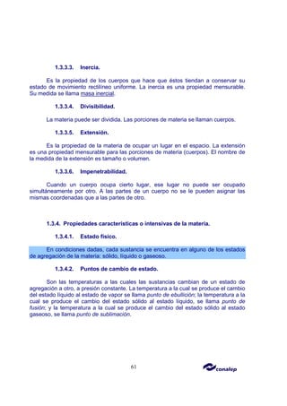 61
1.3.3.3. Inercia.
Es la propiedad de los cuerpos que hace que éstos tiendan a conservar su
estado de movimiento rectilíneo uniforme. La inercia es una propiedad mensurable.
Su medida se llama masa inercial.
1.3.3.4. Divisibilidad.
La materia puede ser dividida. Las porciones de materia se llaman cuerpos.
1.3.3.5. Extensión.
Es la propiedad de la materia de ocupar un lugar en el espacio. La extensión
es una propiedad mensurable para las porciones de materia (cuerpos). El nombre de
la medida de la extensión es tamaño o volumen.
1.3.3.6. Impenetrabilidad.
Cuando un cuerpo ocupa cierto lugar, ese lugar no puede ser ocupado
simultáneamente por otro. A las partes de un cuerpo no se le pueden asignar las
mismas coordenadas que a las partes de otro.
1.3.4. Propiedades características o intensivas de la materia.
1.3.4.1. Estado físico.
En condiciones dadas, cada sustancia se encuentra en alguno de los estados
de agregación de la materia: sólido, líquido o gaseoso.
1.3.4.2. Puntos de cambio de estado.
Son las temperaturas a las cuales las sustancias cambian de un estado de
agregación a otro, a presión constante. La temperatura a la cual se produce el cambio
del estado líquido al estado de vapor se llama punto de ebullición; la temperatura a la
cual se produce el cambio del estado sólido al estado líquido, se llama punto de
fusión; y la temperatura a la cual se produce el cambio del estado sólido al estado
gaseoso, se llama punto de sublimación.
 