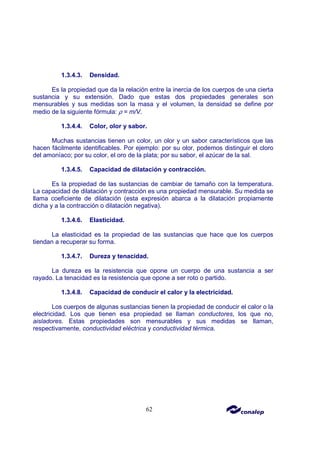 62
1.3.4.3. Densidad.
Es la propiedad que da la relación entre la inercia de los cuerpos de una cierta
sustancia y su extensión. Dado que estas dos propiedades generales son
mensurables y sus medidas son la masa y el volumen, la densidad se define por
medio de la siguiente fórmula: ρ = m/V.
1.3.4.4. Color, olor y sabor.
Muchas sustancias tienen un color, un olor y un sabor característicos que las
hacen fácilmente identificables. Por ejemplo: por su olor, podemos distinguir el cloro
del amoníaco; por su color, el oro de la plata; por su sabor, el azúcar de la sal.
1.3.4.5. Capacidad de dilatación y contracción.
Es la propiedad de las sustancias de cambiar de tamaño con la temperatura.
La capacidad de dilatación y contracción es una propiedad mensurable. Su medida se
llama coeficiente de dilatación (esta expresión abarca a la dilatación propiamente
dicha y a la contracción o dilatación negativa).
1.3.4.6. Elasticidad.
La elasticidad es la propiedad de las sustancias que hace que los cuerpos
tiendan a recuperar su forma.
1.3.4.7. Dureza y tenacidad.
La dureza es la resistencia que opone un cuerpo de una sustancia a ser
rayado. La tenacidad es la resistencia que opone a ser roto o partido.
1.3.4.8. Capacidad de conducir el calor y la electricidad.
Los cuerpos de algunas sustancias tienen la propiedad de conducir el calor o la
electricidad. Los que tienen esa propiedad se llaman conductores, los que no,
aisladores. Estas propiedades son mensurables y sus medidas se llaman,
respectivamente, conductividad eléctrica y conductividad térmica.
 