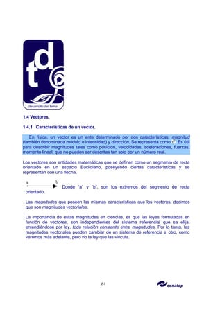 64
1.4 Vectores.
1.4.1 Características de un vector.
En física, un vector es un ente determinado por dos características: magnitud
(también denominada módulo o intensidad) y dirección. Se representa como . Es útil
para describir magnitudes tales como posición, velocidades, aceleraciones, fuerzas,
momento lineal, que no pueden ser descritas tan solo por un número real.
Los vectores son entidades matemáticas que se definen como un segmento de recta
orientado en un espacio Euclidiano, poseyendo ciertas características y se
representan con una flecha.
Donde “a” y “b”, son los extremos del segmento de recta
orientado.
Las magnitudes que poseen las mismas características que los vectores, decimos
que son magnitudes vectoriales.
La importancia de estas magnitudes en ciencias, es que las leyes formuladas en
función de vectores, son independientes del sistema referencial que se elija,
entendiéndose por ley, toda relación constante entre magnitudes. Por lo tanto, las
magnitudes vectoriales pueden cambiar de un sistema de referencia a otro, como
veremos más adelante, pero no la ley que las vincula.
 
