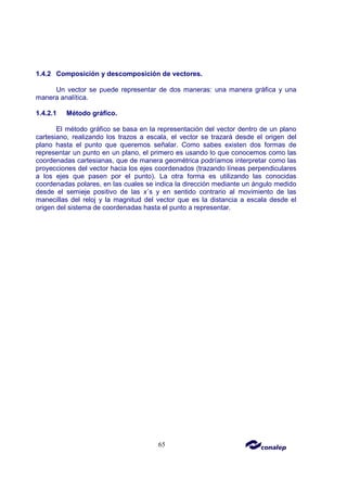 65
1.4.2 Composición y descomposición de vectores.
Un vector se puede representar de dos maneras: una manera gráfica y una
manera analítica.
1.4.2.1 Método gráfico.
El método gráfico se basa en la representación del vector dentro de un plano
cartesiano, realizando los trazos a escala, el vector se trazará desde el origen del
plano hasta el punto que queremos señalar. Como sabes existen dos formas de
representar un punto en un plano, el primero es usando lo que conocemos como las
coordenadas cartesianas, que de manera geométrica podríamos interpretar como las
proyecciones del vector hacia los ejes coordenados (trazando líneas perpendiculares
a los ejes que pasen por el punto). La otra forma es utilizando las conocidas
coordenadas polares, en las cuales se indica la dirección mediante un ángulo medido
desde el semieje positivo de las x´s y en sentido contrario al movimiento de las
manecillas del reloj y la magnitud del vector que es la distancia a escala desde el
origen del sistema de coordenadas hasta el punto a representar.
 