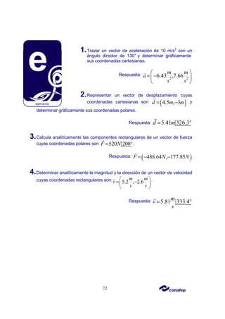 72
1.Trazar un vector de aceleración de 10 m/s2
con un
ángulo director de 130° y determinar gráficamente
sus coordenadas cartesianas.
Respuesta:
2 2
6.43 ,7.66
m m
a
s s
 
= −
 
 
r
2.Representar un vector de desplazamiento cuyas
coordenadas cartesianas son ( )
4.5 , 3
d m m
= −
r
y
determinar gráficamente sus coordenadas polares.
Respuesta: 5.41 326.3
d m
= °
r
3.Calcula analíticamente las componentes rectangulares de un vector de fuerza
cuyas coordenadas polares son 520 200
F N
= °
r
.
Respuesta: ( )
488.64 , 177.85
F N N
= − −
r
4.Determinar analíticamente la magnitud y la dirección de un vector de velocidad
cuyas coordenadas rectangulares son: 5.2 , 2.6
m m
v
s s
 
= −
 
 
r .
Respuesta: 5.81 333.4
m
v
s
= °
r
 