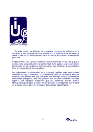 81
En esta unidad, se definirán los principales conceptos de utilizados en la
mecánica y que se relacionan directamente con el movimiento de los cuerpos,
desde la descripción de los mismos, hasta la consideración de las causas que los
producen.
Evidentemente, para lograr un cambio en el movimiento se requiere de lo que se
conoce como un agente externo al objeto móvil. Dicho agente, será el promotor de
los cambios en las condiciones del movimiento, esto conlleva a la necesidad de
tener un intercambio de tipo energético.
Las aplicaciones fundamentales en la ingeniería podrían tener descripciones
matemáticas muy complicadas, si consideramos que los parámetros entre un
sistema y otro pueden ser muy diferentes, sin embargo, cuando consideramos
condiciones energéticas, esto nos permite aún utilizando diferentes variables,
llegar a una expresión matemática que sea coherente. Existen diversas
formulaciones para lograr el mismo fin, sin embargo la metodología convencional
es la que se conoce como la formulación de Lagrange o Lagrangiana.
 