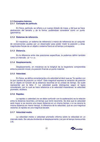 83
2.1 Conceptos básicos.
2.1.1 Concepto de partícula.
En física, partícula, se refiere a un cuerpo dotado de masa, y del que se hace
abstracción del tamaño y de la forma, pudiéndose considerar como un punto
(geometría).
2.1.2 Sistemas de referencia.
En mecánica, un sistema de referencia o marco de referencia es un conjunto
de convenciones usadas por un observador para poder medir la posición y otras
magnitudes físicas de un objeto o sistema físico en el tiempo y el espacio.
2.1.3 Distancia.
Es la diferencia entre dos posiciones específicas, la podemos definir también
como un intervalo: ∆x = x- x0.
2.1.4 Desplazamiento.
Desplazamiento, en mecánica es la longitud de la trayectoria comprendida
entre la posición inicial y la posición final de un punto material.
2.1.5 Velocidad.
En física, se define correctamente a la velocidad al decir que es "la rapidez con
la que cambia de posición un móvil". Esta magnitud expresa la variación de posición
de un objeto en función de la distancia recorrida en la unidad de tiempo. Se suele
representar por la letra . La velocidad puede distinguirse según el lapso
considerado, por lo cual se hace referencia a la velocidad instantánea, la velocidad
promedio, etcétera.
2.1.6 Rapidez.
La rapidez o celeridad (no se debe confundir con la aceleración) es la relación
entre la distancia recorrida y el tiempo que tomó recorrerla. Se dice que la velocidad
será mayor si se recorre una mayor distancia en un mismo tiempo, o si se recorre la
misma distancia en menor tiempo. A diferencia de la velocidad, que es una magnitud
vectorial, la rapidez es una magnitud escalar.
2.1.7 Velocidad media.
La velocidad media o velocidad promedio informa sobre la velocidad en un
intervalo dado. Se calcula dividiendo el desplazamiento (∆x) por el tiempo transcurrido
(∆t).
 