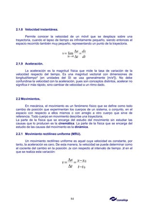 84
2.1.8 Velocidad instantánea.
Permite conocer la velocidad de un móvil que se desplaza sobre una
trayectoria, cuando el lapso de tiempo es infinitamente pequeño, siendo entonces el
espacio recorrido también muy pequeño, representando un punto de la trayectoria.
0
lim
t
x dx
v
t dt
∆ →
∆
= =
∆
2.1.9 Aceleración.
La aceleración es la magnitud física que mide la tasa de variación de la
velocidad respecto del tiempo. Es una magnitud vectorial con dimensiones de
longitud/tiempo² (en unidades del SI se usa generalmente [m/s²]). No debe
confundirse la velocidad con la aceleración, pues son conceptos distintos, acelerar no
significa ir más rápido, sino cambiar de velocidad a un ritmo dado.
2.2 Movimientos.
En mecánica, el movimiento es un fenómeno físico que se define como todo
cambio de posición que experimentan los cuerpos de un sistema, o conjunto, en el
espacio con respecto a ellos mismos o con arreglo a otro cuerpo que sirve de
referencia. Todo cuerpo en movimiento describe una trayectoria.
La parte de la física que se encarga del estudio del movimiento sin estudiar las
causas que lo producen es la cinemática. La parte de la física que se encarga del
estudio de las causas del movimiento es la dinámica.
2.2.1 Movimiento rectilíneo uniforme (MRU).
Un movimiento rectilíneo uniforme es aquel cuya velocidad es constante, por
tanto, la aceleración es cero. De esta manera, la velocidad se puede determinar como
el cociente del cambio en la posición ∆x con respecto al intervalo de tiempo ∆t en el
que se realiza esta variación:
0
0
x x x
v
t t t
∆ −
= =
∆ −
 