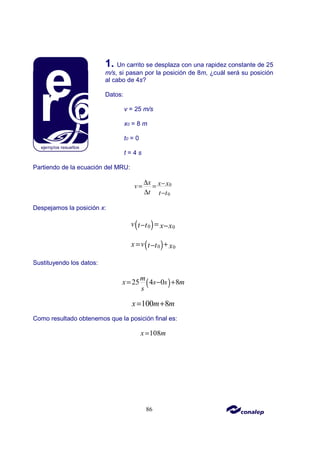 86
1. Un carrito se desplaza con una rapidez constante de 25
m/s, si pasan por la posición de 8m, ¿cuál será su posición
al cabo de 4s?
Datos:
v = 25 m/s
x0 = 8 m
t0 = 0
t = 4 s
Partiendo de la ecuación del MRU:
0
0
x x x
v
t t t
∆ −
= =
∆ −
Despejamos la posición x:
( )
0 0
v t t x x
=
− −
( )
0 0
x v t t x
= +
−
Sustituyendo los datos:
( )
25 4 0 8
m
x s s m
s
= − +
100 8
x m m
= +
Como resultado obtenemos que la posición final es:
108
x m
=
 
