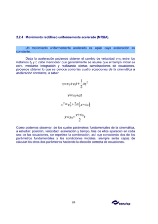 89
2.2.4 Movimiento rectilíneo uniformemente acelerado (MRUA).
Un movimiento uniformemente acelerado es aquel cuya aceleración es
constante.
Dada la aceleración podemos obtener el cambio de velocidad v-v0 entre los
instantes t0 y t, cabe mencionar que generalmente se asume que el tiempo inicial es
cero, mediante integración y realizando ciertas combinaciones de ecuaciones,
podemos obtener lo que se conoce como las cuatro ecuaciones de la cinemática a
aceleración constante, a saber:
2
0 0
1
2
t a
x x v t
+
= +
0
v v at
= +
( )
2 2
0
0 2a x x
v v
= + −
0
0
2
v v t
x x
+
+
=
Como podemos observar, de los cuatro parámetros fundamentales de la cinemática,
a estudiar: posición, velocidad, aceleración y tiempo, tres de ellos aparecen en cada
una de las ecuaciones, sin repetirse la combinación, así que conociendo dos de los
parámetros fundamentales y las condiciones iniciales, siempre serás capaz de
calcular los otros dos parámetros haciendo la elección correcta de ecuaciones.
 