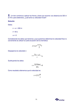 91
2. Un tren comienza a aplicar los frenos y tiene que recorrer una distancia de 350 m
en 45 s para detenerse, ¿cuál sería su velocidad inicial?
Solución
Datos:
x - x0 = 350 m
t = 45 s
v0 = 0
Considerando los datos que tenemos y que queremos determinar la velocidad final, lo
conveniente es utilizar la cuarta ecuación de la cinemática:
0
0
2
v v t
x x
+
+
=
Despejamos la velocidad v:
0
0
2( )
x x
v v
t
−
= −
Sustituyendo los datos:
2(350 )
0
45
m
v
s
= −
Como resultado obtenemos que la velocidad es:
15.5
m
v
s
=
 