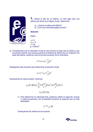 95
1. Desde lo alto de un edificio, un niño deja caer una
piedra que tarda 5s en llegar al piso, determinar:
a) ¿Cuál es la altura del edificio?
b) ¿Con que velocidad golpea el piso?
Solución
Datos:
y = 0
vy0 = 0
t = 5s
g = 9.8m/s2
a) Considerando que la velocidad inicial es cero porque se deja caer la piedra y que
la posición final es cero porque pusimos el sistema de referencia con respecto a la
base del edificio, podemos usar la primera ecuación de la cinemática.
2
0
0
1
2
y
y y t g
v t
= −
+
Despejando esta ecuación para determinar la posición inicial:
2
0 0
1
2
y
y y v t gt
= − +
Sustituyendo en esta ecuación, tenemos:
2 2
0 2 2
1
0 0(5 ) 9.8 4.9 (25 )
(5 )
2
m m
s
y s s
s s
 
= − + =
 
 
0 122.5
y m
=
c) Para determinar la velocidad final, podemos utilizar la segunda, tercera
o cuarta ecuaciones, por simplicidad tomamos la segunda que ya está
despejada:
0
y y
v gt
v = −
Sustituyendo los valores en la ecuación:
 