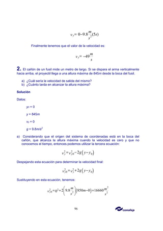 96
2
0 9.8 (5 )
y
m
s
v
s
= −
Finalmente tenemos que el valor de la velocidad es:
49
y
m
v
s
= −
2. El cañón de un fusil mide un metro de largo. Si se dispara el arma verticalmente
hacia arriba, el proyectil llega a una altura máxima de 845m desde la boca del fusil.
a) ¿Cuál sería la velocidad de salida del mismo?
b) ¿Cuánto tarda en alcanzar la altura máxima?
Solución
Datos:
y0 = 0
y = 845m
vy = 0
g = 9.8m/s2
a) Considerando que el origen del sistema de coordenadas está en la boca del
cañón, que alcanza la altura máxima cuando la velocidad es cero y que no
conocemos el tiempo, entonces podemos utilizar la tercera ecuación:
( )
2 2
0 0
2
y y g y y
v v
= − −
Despejando esta ecuación para determinar la velocidad final:
( )
2 2
0 0
2
y y g y y
v v
= + −
Sustituyendo en esta ecuación, tenemos:
( )
2
2 2
0 2 2
2 9.8 850 0 16660
0
y
m m
m
v
s s
 
= + − =
 
 
 