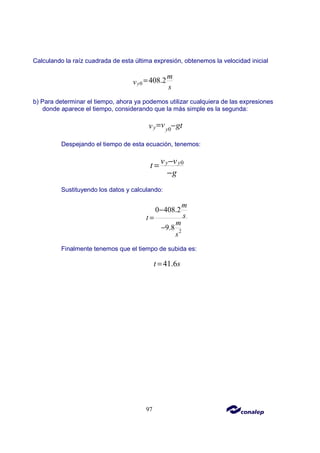 97
Calculando la raíz cuadrada de esta última expresión, obtenemos la velocidad inicial
0 408.2
y
m
v
s
=
b) Para determinar el tiempo, ahora ya podemos utilizar cualquiera de las expresiones
donde aparece el tiempo, considerando que la más simple es la segunda:
0
y y
v gt
v = −
Despejando el tiempo de esta ecuación, tenemos:
0
y y
v v
t
g
−
=
−
Sustituyendo los datos y calculando:
2
0 408.2
9.8
m
s
t
m
s
−
=
−
Finalmente tenemos que el tiempo de subida es:
41.6
t s
=
 