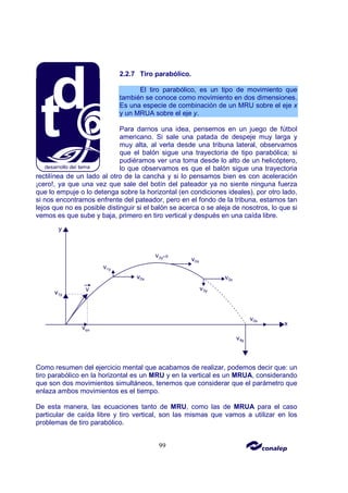 99
2.2.7 Tiro parabólico.
El tiro parabólico, es un tipo de movimiento que
también se conoce como movimiento en dos dimensiones.
Es una especie de combinación de un MRU sobre el eje x
y un MRUA sobre el eje y.
Para darnos una idea, pensemos en un juego de fútbol
americano. Si sale una patada de despeje muy larga y
muy alta, al verla desde una tribuna lateral, observamos
que el balón sigue una trayectoria de tipo parabólica; si
pudiéramos ver una toma desde lo alto de un helicóptero,
lo que observamos es que el balón sigue una trayectoria
rectilínea de un lado al otro de la cancha y si lo pensamos bien es con aceleración
¡cero!, ya que una vez que sale del botín del pateador ya no siente ninguna fuerza
que lo empuje o lo detenga sobre la horizontal (en condiciones ideales), por otro lado,
si nos encontramos enfrente del pateador, pero en el fondo de la tribuna, estamos tan
lejos que no es posible distinguir si el balón se acerca o se aleja de nosotros, lo que si
vemos es que sube y baja, primero en tiro vertical y después en una caída libre.
Como resumen del ejercicio mental que acabamos de realizar, podemos decir que: un
tiro parabólico en la horizontal es un MRU y en la vertical es un MRUA, considerando
que son dos movimientos simultáneos, tenemos que considerar que el parámetro que
enlaza ambos movimientos es el tiempo.
De esta manera, las ecuaciones tanto de MRU, como las de MRUA para el caso
particular de caída libre y tiro vertical, son las mismas que vamos a utilizar en los
problemas de tiro parabólico.
 