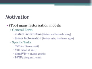 Motivation
• (Too) many factorization models
 ▫ General Form
    matrix factorization [Srebro and Jaakkola 2003]
    tensor factorization [Tucker 1966, Harshman 1970]
 ▫ Specific Tasks
      SVD++ [Koren 2008]
      STE [Ma et al. 2011]
      timeSVD++ [Koren 2009b]
      BPTF [Xiong et al. 2010]
 