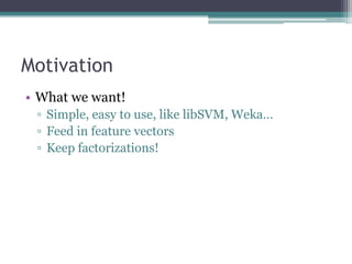 Motivation
• What we want!
 ▫ Simple, easy to use, like libSVM, Weka…
 ▫ Feed in feature vectors
 ▫ Keep factorizations!
 