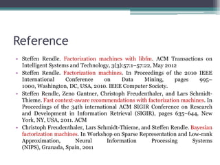 Reference
• Steffen Rendle. Factorization machines with libfm. ACM Transactions on
  Intelligent Systems and Technology, 3(3):57:1–57:22, May 2012
• Steffen Rendle. Factorization machines. In Proceedings of the 2010 IEEE
  International     Conference    on      Data     Mining,     pages    995–
  1000, Washington, DC, USA, 2010. IEEE Computer Society.
• Steffen Rendle, Zeno Gantner, Christoph Freudenthaler, and Lars Schmidt-
  Thieme. Fast context-aware recommendations with factorization machines. In
  Proceedings of the 34th international ACM SIGIR Conference on Research
  and Development in Information Retrieval (SIGIR), pages 635–644, New
  York, NY, USA, 2011. ACM
• Christoph Freudenthaler, Lars Schmidt-Thieme, and Steffen Rendle. Bayesian
  factorization machines. In Workshop on Sparse Representation and Low-rank
  Approximation,        Neural     Information        Processing     Systems
  (NIPS), Granada, Spain, 2011
 