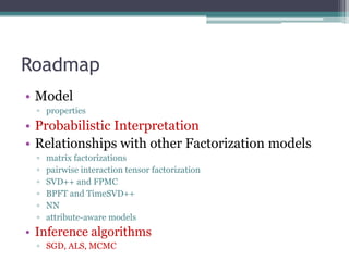 Roadmap
• Model
  ▫ properties
• Probabilistic Interpretation
• Relationships with other Factorization models
  ▫   matrix factorizations
  ▫   pairwise interaction tensor factorization
  ▫   SVD++ and FPMC
  ▫   BPFT and TimeSVD++
  ▫   NN
  ▫   attribute-aware models
• Inference algorithms
  ▫ SGD, ALS, MCMC
 