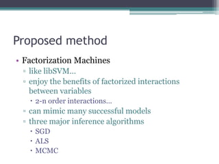 Proposed method
• Factorization Machines
 ▫ like libSVM…
 ▫ enjoy the benefits of factorized interactions
   between variables
    2-n order interactions…
 ▫ can mimic many successful models
 ▫ three major inference algorithms
    SGD
    ALS
    MCMC
 