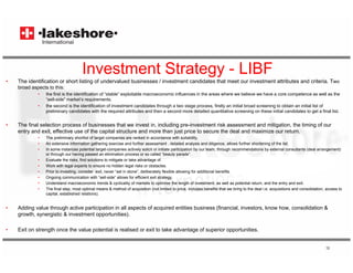 Investment Strategy - LIBF
•   The identification or short listing of undervalued businesses / investment candidates that meet our investment attributes and criteria. Two
    broad aspects to this:
             •   the first is the identification of “stable” exploitable macroeconomic influences in the areas where we believe we have a core competence as well as the
                 “sell-side” market’s requirements.
             •   the second is the identification of investment candidates through a two stage process, firstly an initial broad screening to obtain an initial list of
                 preliminary candidates with the required attributes and then a second more detailed quantitative screening on these initial candidates to get a final list.


•   The final selection process of businesses that we invest in, including pre-investment risk assessment and mitigation, the timing of our
    entry and exit, effective use of the capital structure and more than just price to secure the deal and maximize our return.
             •   The preliminary shortlist of target companies are ranked in accordance with suitability,
             •   An extensive information gathering exercise and further assessment , detailed analysis and diligence, allows further shortening of the list.
             •   In some instances potential target-companies actively solicit or initiate participation by our team, through recommendations by external consultants (deal arrangement)
                 or through our having passed an elimination process or so called “beauty parade”.
                                                                                        beauty parade
             •   Evaluate the risks, find solutions to mitigate or take advantage of.
             •   Work with legal experts to ensure no hidden legal risks or obstacles.
             •   Prior to investing, consider exit, never “set in stone”, deliberately flexible allowing for additional benefits.
             •   Ongoing communication with “sell-side” allows for efficient exit strategy.
             •   Understand macroeconomic trends & cyclicality of markets to optimise the length of investment, as well as potential return, and the entry and exit.
             •   The fi l t
                 Th final step, most optimal means & method of acquisition ( t li it d t price, i l d b
                                      t ti l                 th d f       i iti (not limited to i      includes benefits that we bring to the deal i acquisitions and consolidation, access to
                                                                                                                      fit th t    b i t th d l i.e.      i iti      d      lid ti           t
                 capital, established relations).


•   Adding value through active participation in all aspects of acquired entities business (financial, investors, know how, consolidation &
    growth, synergistic & investment opportunities).

•   Exit on strength once the value potential is realised or exit to take advantage of superior opportunities.


                                                                                                                                                                                    12
 