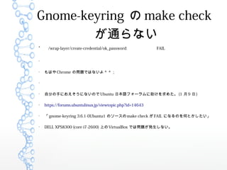 Gnome-keyring  make check
ͨʤ

/wrap-layer/create-credential/ok_password: FAIL


Ϥ Chrome Ά}ǤϤʤޣޣ


Է֤֤ˤˤʤΤ Ubuntu ձZե`᤿ (1  9  )

https://forums.ubuntulinux.jp/viewtopic.php?id=14643

 gnome-keyring 3.6.1-0Ubuntu1 Υ` make check  FAIL ˤʤΤΤȤ

DELL XPS8300 (core i7-2600) Ϥ VirtualBox Ǥφ}kʤ
 