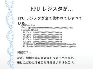 FPU 쥸

FPU 쥸ȫʹƤޤä
롣(gdb) info float
=>R7: Special 0xffffffffffffffffffffffc000000000000000 Real
Indefinite (QNaN)
R6: Zero 0x00000000000000000000 +0
R5: Zero 0x00000000000000000000 +0
R4: Zero 0x00000000000000000000 +0
R3: Zero 0x00000000000000000000 +0
R2: Zero 0x00000000000000000000 +0
R1: Special 0xffffffffffffffff0000000000000000 Unsupported
R0: Special 0xffffffffffffffff0000000000000000 Unsupported

ιʤ ? --;

}׷ȥꥬ`

ϤҤ˄I׷
 