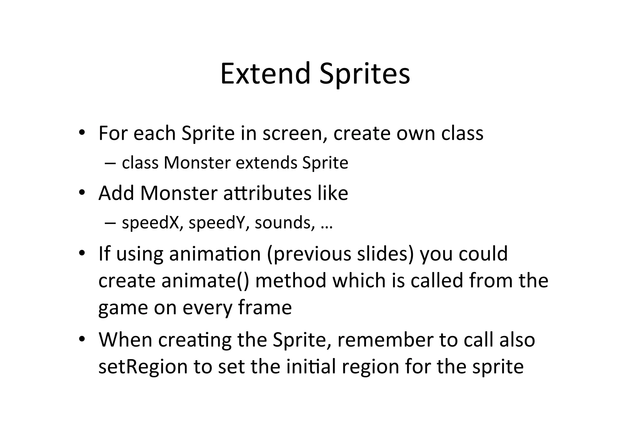Extend 
Sprites 
• For 
each 
Sprite 
in 
screen, 
create 
own 
class 
– class 
Monster 
extends 
Sprite 
• Add 
Monster 
aNributes 
like 
– speedX, 
speedY, 
sounds, 
… 
• If 
using 
anima0on 
(previous 
slides) 
you 
could 
create 
animate() 
method 
which 
is 
called 
from 
the 
game 
on 
every 
frame 
• When 
crea0ng 
the 
Sprite, 
remember 
to 
call 
also 
setRegion 
to 
set 
the 
ini0al 
region 
for 
the 
sprite 
