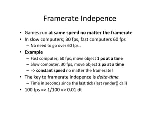 Framerate 
Indepence 
• Games 
run 
at 
same 
speed 
no 
ma6er 
the 
framerate 
• In 
slow 
computers; 
30 
fps, 
fast 
computers 
60 
fps 
– No 
need 
to 
go 
over 
60 
fps.. 
• Example 
– Fast 
computer, 
60 
fps, 
move 
object 
1 
px 
at 
a 
=me 
– Slow 
computer, 
30 
fps, 
move 
object 
2 
px 
at 
a 
=me 
– => 
constant 
speed 
no 
maNer 
the 
framerate! 
• The 
key 
to 
framerate 
indepence 
is 
delta-­‐'me 
– Time 
in 
seconds 
since 
the 
last 
0ck 
(last 
render() 
call) 
• 100 
fps 
=> 
1/100 
=> 
0.01 
dt 
 