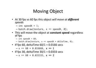 Moving 
Object 
• At 
30 
fps 
vs 
60 
fps 
this 
object 
will 
move 
at 
different 
speeds 
– int speedX = 1; 
– batch.draw(texture, x += speedX, 0); 
• This 
will 
move 
the 
object 
at 
constant 
speed 
regardless 
of 
fps 
– int speedX = 60; 
– batch.draw(texture, x += speedX * deltaTime, 0); 
• If 
fps 
60, 
deltaTime 
60/1 
= 
0.0166 
secs 
– x += 60 * 0.016666, x += 1 
• If 
fps 
30, 
deltaTime 
30/1 
= 
0.0333 
secs 
– x += 60 * 0.033333, x += 2 
 