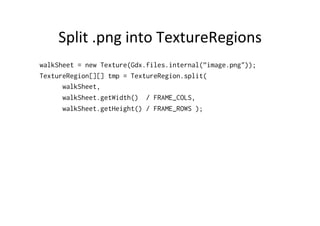 Split 
.png 
into 
TextureRegions 
walkSheet = new Texture(Gdx.files.internal(”image.png")); 
TextureRegion[][] tmp = TextureRegion.split( 
walkSheet, 
walkSheet.getWidth() / FRAME_COLS, 
walkSheet.getHeight() / FRAME_ROWS ); 
 